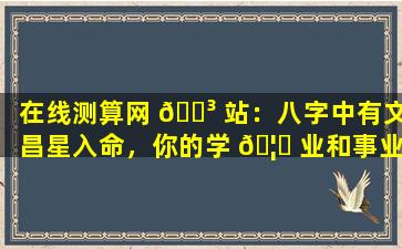 在线测算网 🌳 站：八字中有文昌星入命，你的学 🦈 业和事业会如何